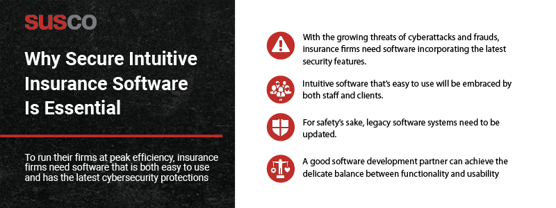 Key Takeaways:

With the growing threats of cyberattacks and frauds, insurance firms need software incorporating the latest security features
Intuitive software that’s easy to use will be embraced by both staff and clients
For safety’s sake, legacy software systems need to be updated
A good software development partner can achieve the delicate balance between functionality and usability
