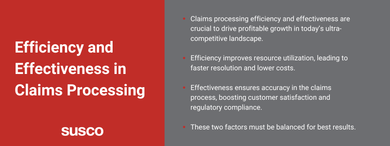 Key Takeaways:

Claims processing efficiency and effectiveness are crucial to drive profitable growth in today’s ultra-competitive landscape. 
Efficiency improves resource utilization, leading to faster resolution and lower costs.
Effectiveness ensures accuracy in the claims process, boosting customer satisfaction and regulatory compliance.
These two factors must be balanced for best results.
Susco 17.1.3.png
