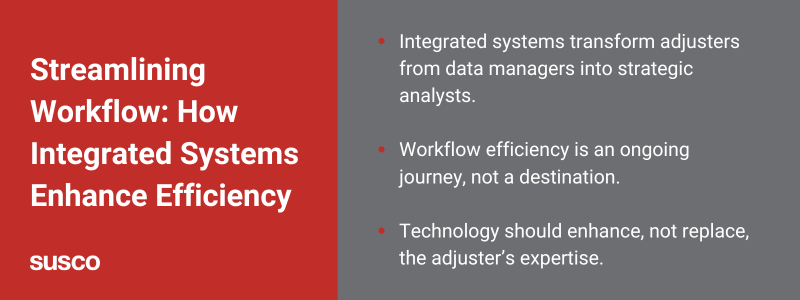 Key takeaways:

Integrated systems transform adjusters from data managers into strategic analysts.
Workflow efficiency is an ongoing journey, not a destination.
Technology should enhance, not replace, the adjuster’s expertise.
