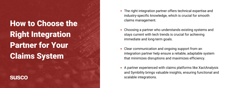 Key takeaways:

The right integration partner offers technical expertise and industry-specific knowledge, which is crucial for smooth claims management.

Choosing a partner who understands existing systems and stays current with tech trends is crucial for achieving immediate and long-term goals.

Clear communication and ongoing support from an integration partner help ensure a reliable, adaptable system that minimizes disruptions and maximizes efficiency.

A partner experienced with claims platforms like XactAnalysis and Symbility brings valuable insights, ensuring functional and scalable integrations.
