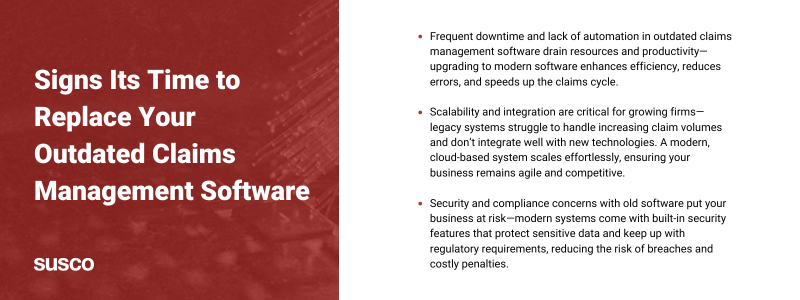 Key takeaways:

Frequent downtime and lack of automation in outdated claims management software drain resources and productivity—upgrading to modern software enhances efficiency, reduces errors, and speeds up the claims cycle.

Scalability and integration are critical for growing firms—legacy systems struggle to handle increasing claim volumes and don’t integrate well with new technologies. A modern, cloud-based system scales effortlessly, ensuring your business remains agile and competitive.

Security and compliance concerns with old software put your business at risk—modern systems come with built-in security features that protect sensitive data and keep up with regulatory requirements, reducing the risk of breaches and costly penalties.
