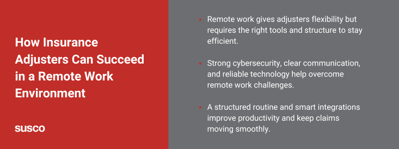 Key takeaways

Remote work gives adjusters flexibility but requires the right tools and structure to stay efficient.
Strong cybersecurity, clear communication, and reliable technology help overcome remote work challenges.
A structured routine and smart integrations improve productivity and keep claims moving smoothly.
